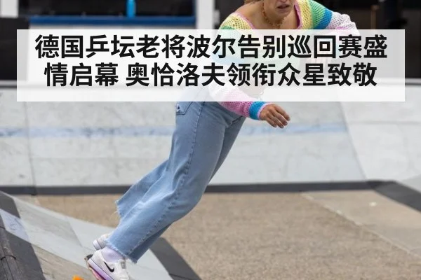 德国乒坛老将波尔告别巡回赛盛情启幕 奥恰洛夫领衔众星致敬