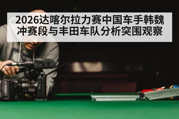 2026达喀尔拉力赛中国车手韩魏冲赛段与丰田车队分析突围观察